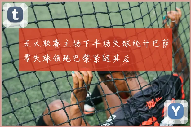 五大联赛主场下半场失球统计巴萨零失球领跑巴黎紧随其后