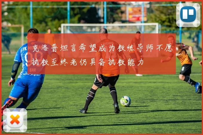 克洛普坦言希望成为教练导师不愿执教至终老仍具备执教能力