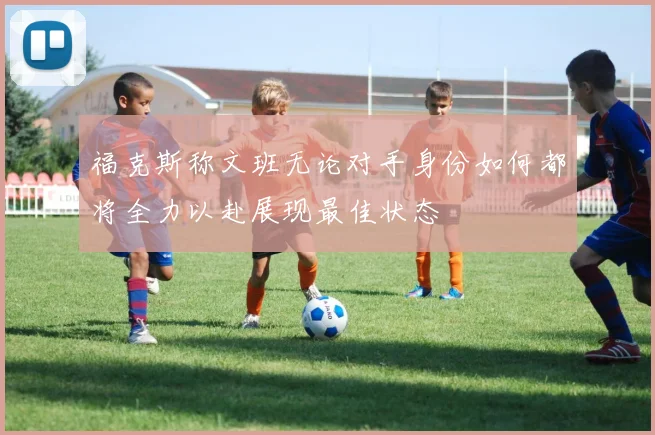福克斯称文班无论对手身份如何都将全力以赴展现最佳状态