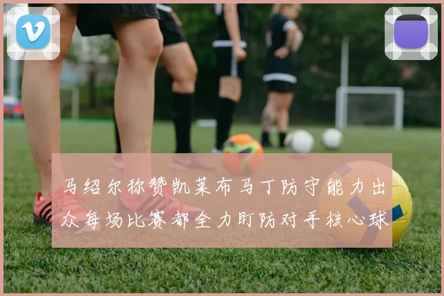 马绍尔称赞凯莱布马丁防守能力出众每场比赛都全力盯防对手核心球员