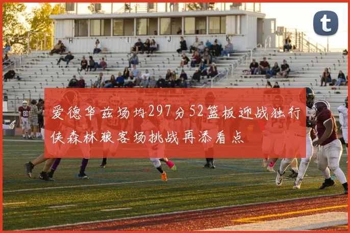 爱德华兹场均297分52篮板迎战独行侠森林狼客场挑战再添看点