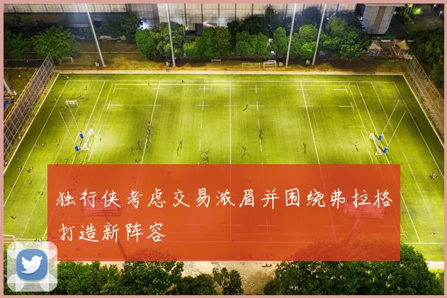 独行侠考虑交易浓眉并围绕弗拉格打造新阵容