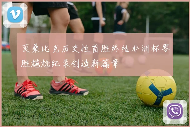 莫桑比克历史性首胜终结非洲杯零胜尴尬纪录创造新篇章