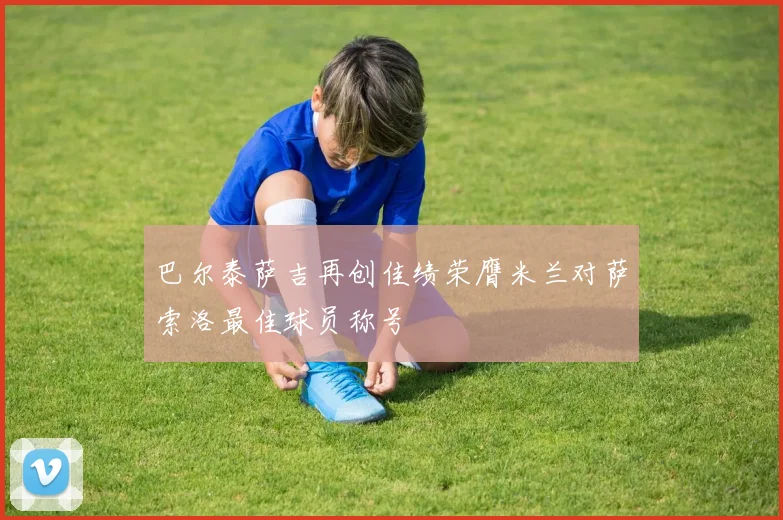 巴尔泰萨吉再创佳绩荣膺米兰对萨索洛最佳球员称号