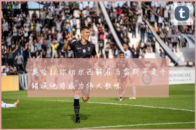 奥哈拉称切尔西解雇马雷斯卡是个错误他将成为伟大教练