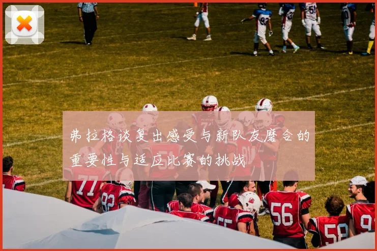 弗拉格谈复出感受与新队友磨合的重要性与适应比赛的挑战