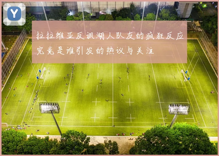 拉拉维亚反讽湖人队友的疯狂反应究竟是谁引发的热议与关注