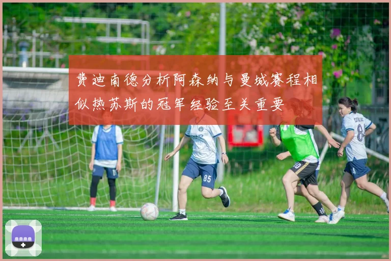 费迪南德分析阿森纳与曼城赛程相似热苏斯的冠军经验至关重要