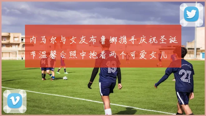 内马尔与女友布鲁娜携手庆祝圣诞节温馨合照中抱着两个可爱女儿