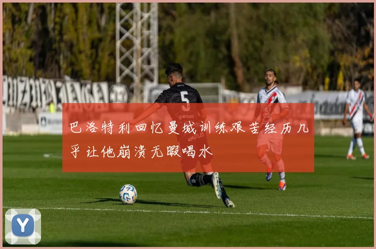 巴洛特利回忆曼城训练艰苦经历几乎让他崩溃无暇喝水