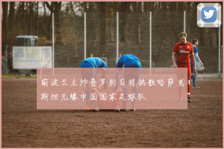 前波兰主帅普罗别日将执教哈萨克斯坦无缘中国国家足球队