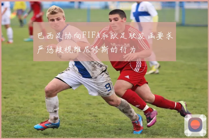 巴西足协向FIFA和欧足联发函要求严惩歧视维尼修斯的行为