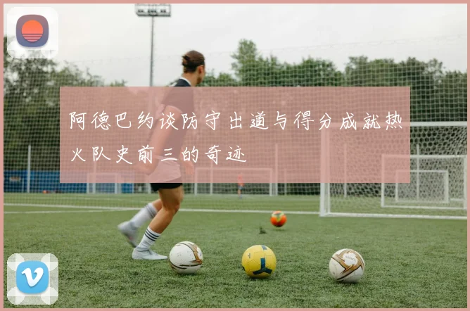 阿德巴约谈防守出道与得分成就热火队史前三的奇迹
