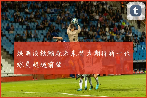 姚明谈杨瀚森未来潜力期待新一代球员超越前辈