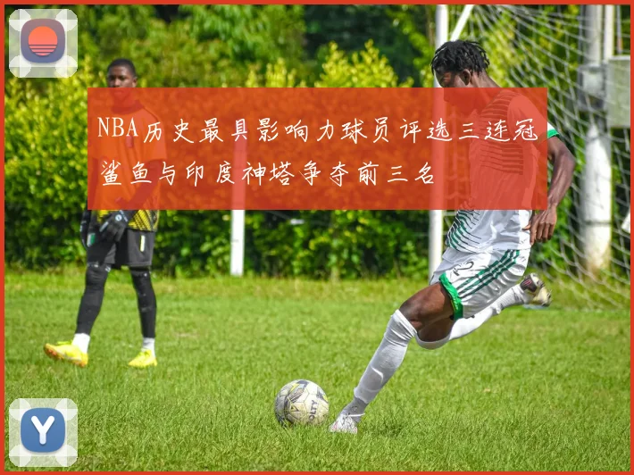 NBA历史最具影响力球员评选三连冠鲨鱼与印度神塔争夺前三名