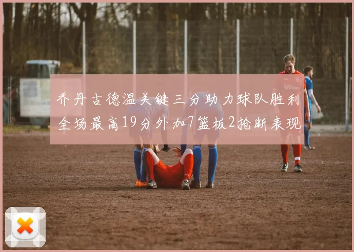 乔丹古德温关键三分助力球队胜利全场最高19分外加7篮板2抢断表现出色