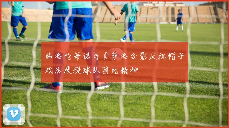 弗洛伦蒂诺与贡萨洛合影庆祝帽子戏法展现球队团结精神