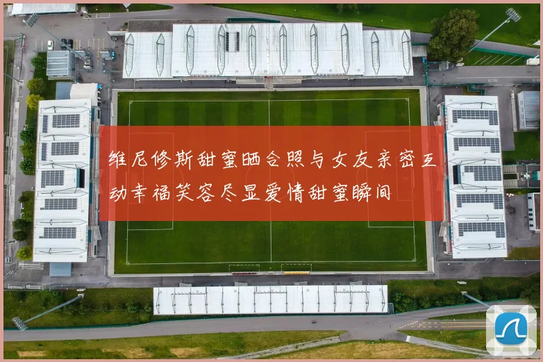 维尼修斯甜蜜晒合照与女友亲密互动幸福笑容尽显爱情甜蜜瞬间