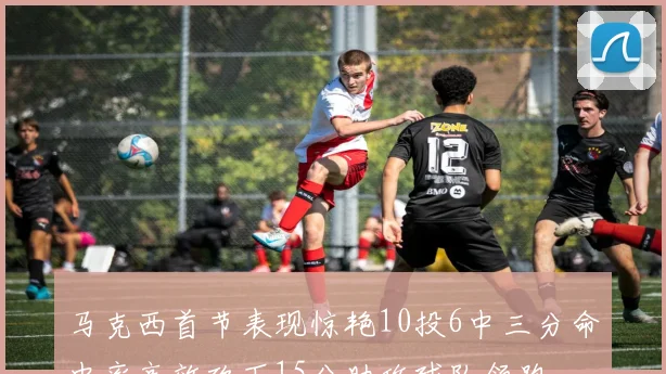 马克西首节表现惊艳10投6中三分命中率高效砍下15分助攻球队领跑