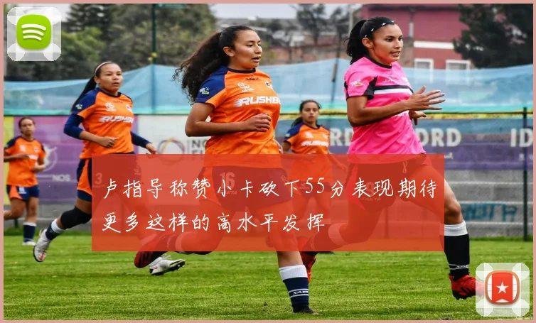 卢指导称赞小卡砍下55分表现期待更多这样的高水平发挥